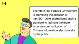 11. Peter explained that the HKSAR Government is promoting the adoption of the ISO/IEC 10646 international coding standard to facilitate the more accurate communication of Chinese information electronically by the public.