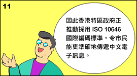 11. 表哥继续解释说香港特区政府正推动采用ISO/IEC 10646 国际编码标准，令市民能更准确地传递中文电子讯息。